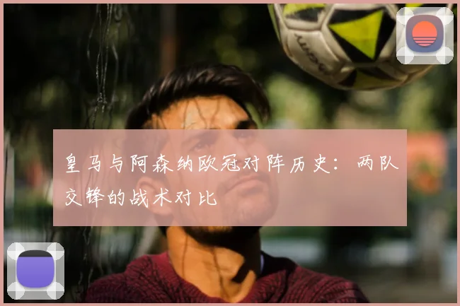 皇马与阿森纳欧冠对阵历史：两队交锋的战术对比