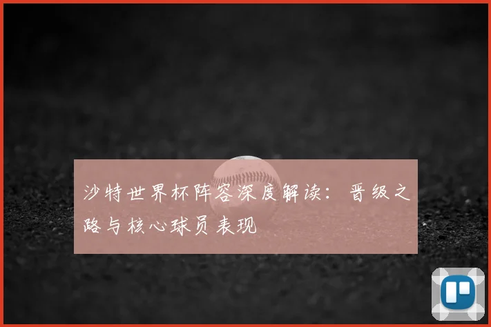沙特世界杯阵容深度解读：晋级之路与核心球员表现