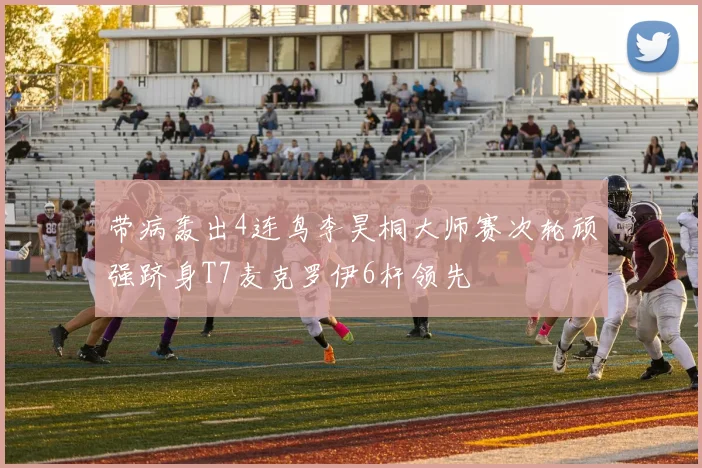 带病轰出4连鸟李昊桐大师赛次轮顽强跻身T7麦克罗伊6杆领先