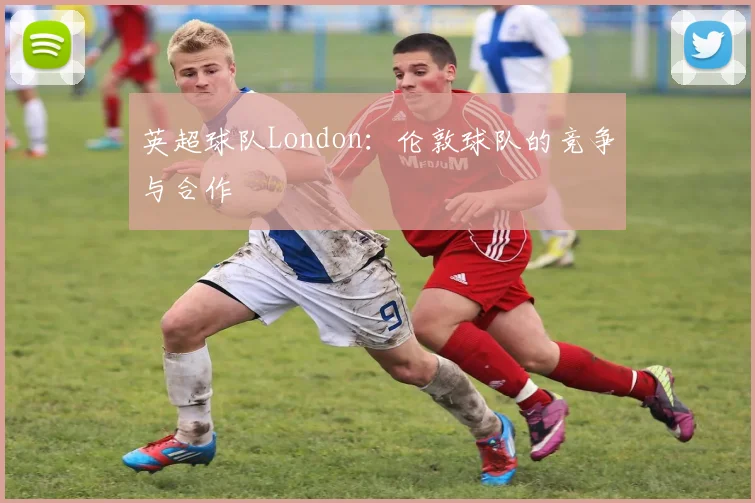 英超球队London：伦敦球队的竞争与合作